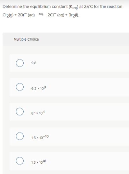 Determine the equilibrium constant (Keq) at 25'C for the reaction
Clz(g) + 2Br (aq) 2c1" (aq) + Br2().
Multipie Choice
9.8
6.3 * 109
8.1 * 104
1.5 * 10-10
1.3 * 1041
