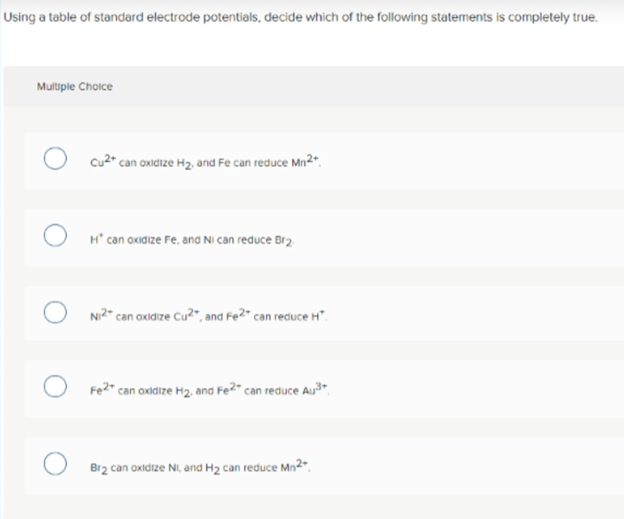 Using a table of standard electrode potentials, decide which of the following statements is completely true.
Multiple Choice
cu2" can oxidize H2, and Fe can reduce Mn2".
H* can oxidize Fe. and NI can reduce Br2.
Ni2" can oxidize Cu?", and Fe2* can reduce H".
Fe?" can oxidize H2, and Fe2“ can reduce Au3".
Br2 can oxidize NI, and H2 can reduce Mn*.
