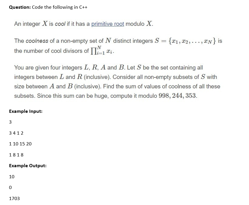 Question: Code the following in C++
An integer X is cool if it has a primitive root modulo X.
The coolness of a non-empty set of N distinct integers S = {x1, x2, ..., xN} is
the number of cool divisors of A, Xi.
You are given four integers L, R, A and B. Let S be the set containing all
integers between L and R (inclusive). Consider all non-empty subsets of S with
size between A and B (inclusive). Find the sum of values of coolness of all these
subsets. Since this sum can be huge, compute it modulo 998, 244, 353.
Example Input:
3
3412
1 10 15 20
1818
Example Output:
10
1703
