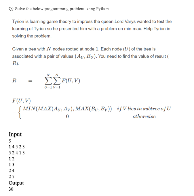 Q} Solve the below programming problem using Python
Tyrion is learning game theory to impress the queen.Lord Varys wanted to test the
learning of Tyrion so he presented him with a problem on min-max. Help Tyrion in
solving the problem.
Given a tree with N nodes rooted at node 1. Each node (U) of the tree is
associated with a pair of values (Ay, Bu). You need to find the value of result (
R).
N N
EEF(U,V)
U=1 V=1
R
F(U,V)
MIN(MAX(AU, Ay), MAX(By, By)) ifVlies in subtree of U
otherwise
Input
5
14523
52413
12
13
24
25
Output
30
