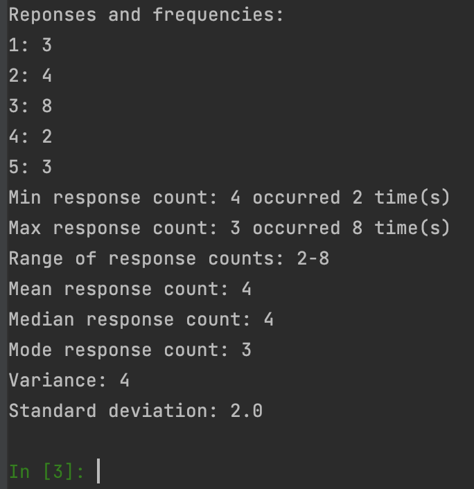 Reponses and frequencies:
1: 3
2:4
3: 8
4: 2
5: 3
Min response count: 4 occurred 2 time(s)
Max response count: 3 occurred 8 time(s)
Range of response counts: 2-8
Mean response count: 4
Median response count: 4
Mode response count: 3
Variance: 4
Standard deviation: 2.0
In [3]: