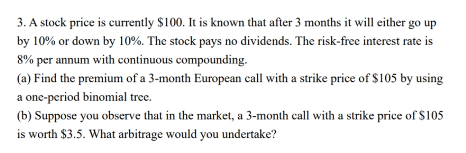 3. A stock price is currently $100. It is known that after 3 months it will either go up
by 10% or down by 10%. The stock pays no dividends. The risk-free interest rate is
8% per annum with continuous compounding.
(a) Find the premium of a 3-month European call with a strike price of $105 by using
a one-period binomial tree.
(b) Suppose you observe that in the market, a 3-month call with a strike price of $105
is worth $3.5. What arbitrage would you undertake?
