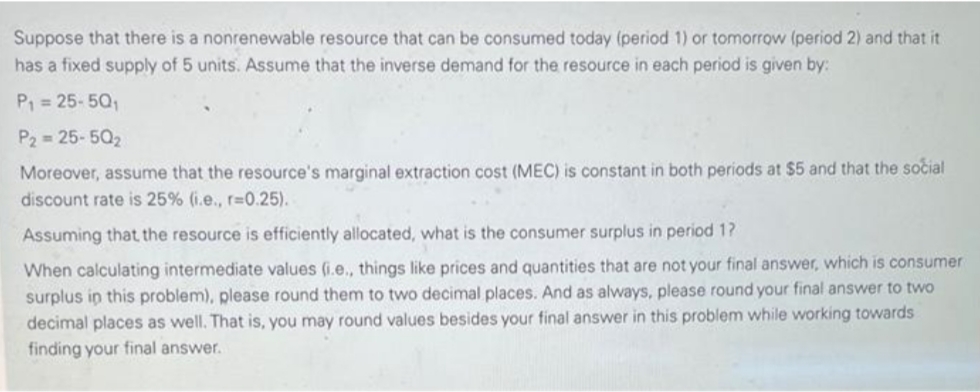 Suppose that there is a nonrenewable resource that can be consumed today (period 1) or tomorrow (period 2) and that it
has a fixed supply of 5 units. Assume that the inverse demand for the resource in each period is given by:
P, = 25-5Q,
P2 = 25-502
Moreover, assume that the resource's marginal extraction cost (MEC) is constant in both periods at $5 and that the social
discount rate is 25% (i.e., r=0.25).
Assuming that the resource is efficiently allocated, what is the consumer surplus in period 1?
When calculating intermediate values (i.e., things like prices and quantities that are not your final answer, which is consumer
surplus in this problem), please round them to two decimal places. And as always, please round your final answer to two
decimal places as well. That is, you may round values besides your final answer in this problem while working towards
finding your final answer.
