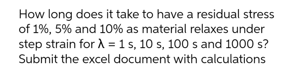 How long does it take to have a residual stress
of 1%, 5% and 10% as material relaxes under
step strain for A = 1 s, 10 s, 100 s and 1000 s?
%3D
Submit the excel document with calculations
