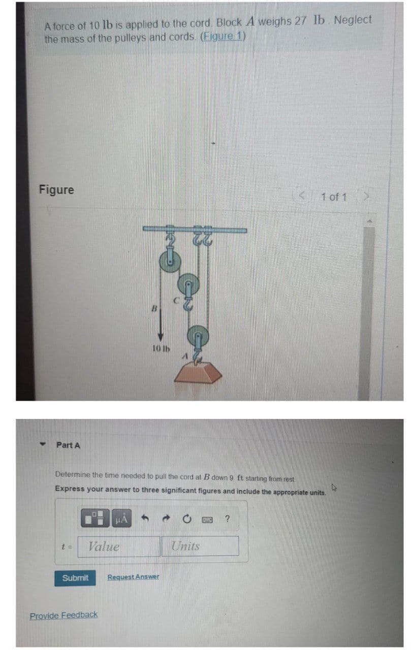 A force of 10 lb is applied to the cord. Block A weighs 27 lb. Neglect
the mass of the pulleys and cords (Figure 1)
Figure
Part A
t =
Determine the time needed to pull the cord at B down 9 ft starting from rest
Express your answer to three significant figures and include the appropriate units.
A
Value
Submit
HA 4
Provide Feedback
10 lb
Request Answer
Units
1 of 1
?