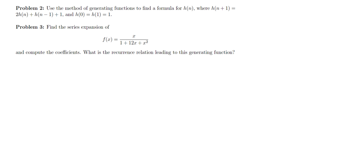 Problem 2: Use the method of generating functions to find a formula for h(n), where h( + 1) =
2h(n) + h(n – 1) +1, and h(0) = h(1) = 1.
Problem 3: Find the series expansion of
f(x) =
1+ 12x + x2
and compute the coefficients. What is the recurrence relation leading to this generating function?
