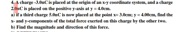 4. A charge -3.0nC is placed at the origin of an x-y coordinate system, and a charge
2.0nC is placed on the positive y-axis at y = 4.0cm.
a) if a third charge 5.0nC is now placed at the point x= 3.0cm; y = 4.00cm, find the
X- and y-components of the total force exerted on this charge by the other two.
b) Find the magnitude and direction of this force.
%3D
