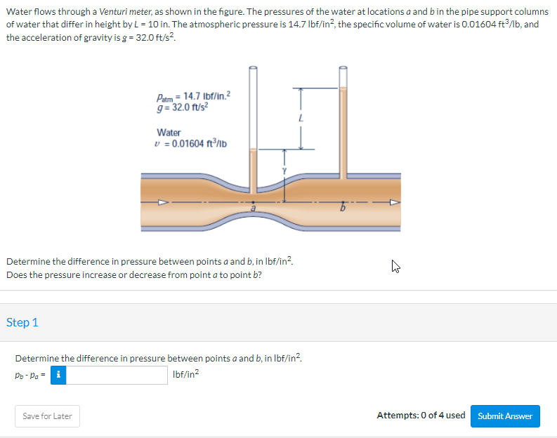 Water flows through a Venturi meter, as shown in the figure. The pressures of the water at locations a and b in the pipe support columns
of water that differ in height by L = 10 in. The atmospheric pressure is 14.7 lbf/in², the specific volume of water is 0.01604 ft3/lb, and
the acceleration of gravity is g = 32.0 ft/s².
Step 1
Patm = 14.7 lbf/in.²
g= 32.0 ft/s²
Determine the difference in pressure between points a and b, in lbf/in².
Does the pressure increase or decrease from point a to point b?
Water
v = 0.01604 ft³/lb
Save for Later
Determine the difference in pressure between points a and b, in lbf/in².
Pb-Pa = i
lbf/in²
4
Attempts: 0 of 4 used
Submit Answer