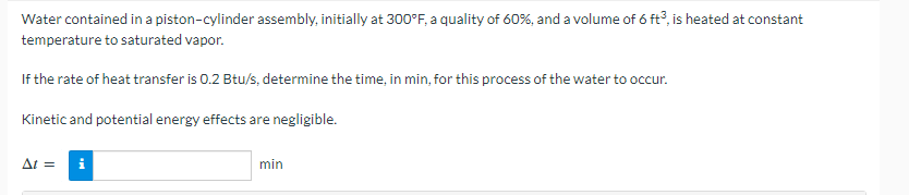 Water contained in a piston-cylinder assembly, initially at 300°F, a quality of 60%, and a volume of 6 ft3, is heated at constant
temperature to saturated vapor.
If the rate of heat transfer is 0.2 Btu/s, determine the time, in min, for this process of the water to occur.
Kinetic and potential energy effects are negligible.
At =
min