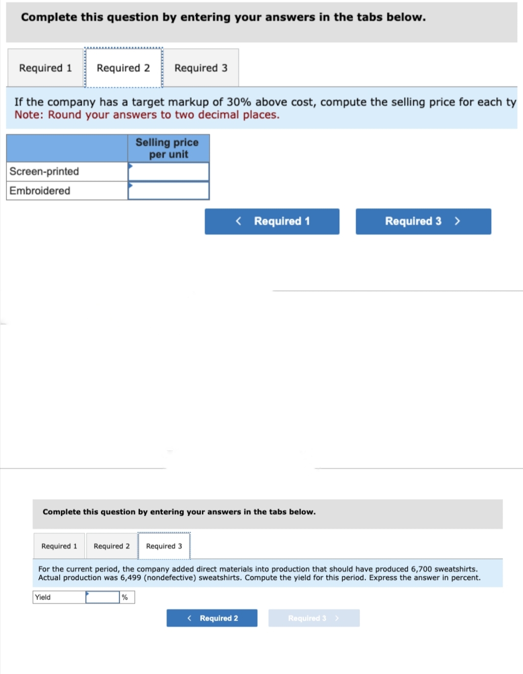 Complete this question by entering your answers in the tabs below.
Required 1 Required 2
If the company has a target markup of 30% above cost, compute the selling price for each ty
Note: Round your answers to two decimal places.
Screen-printed
Embroidered
Required 1
Required 3
Complete this question by entering your answers in the tabs below.
Yield
Selling price
per unit
Required 2 Required 3
%
< Required 1
For the current period, the company added direct materials into production that should have produced 6,700 sweatshirts.
Actual production was 6,499 (nondefective) sweatshirts. Compute the yield for this period. Express the answer in percent.
< Required 2
Required 3 >
Required 3 >