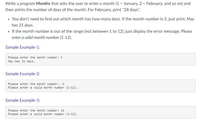 Write a program Months that asks the user to enter a month (1 = January, 2 = February, and so on) and
then prints the number of days of the month. For February, print "28 days".
• You don't need to find out which month has how many days. If the month number is 5, just print, May
has 31 days.
• If the month number is out of the range (not between 1 to 12), just display the error message, Please
enter a valid month number (1-12).
Sample Example-1:
Please enter the month number: 5
May has 31 days.
Sample Example-2:
Please enter the month number: -2
Please enter a valid month number (1-12).
Sample Example-3:
Please enter the month number: 16
Please enter a valid month number (1-12).
