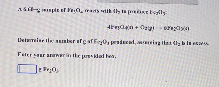 A 6.60-g sample of Fe3O4 reacts with O₂ to produce Fe₂O3:
4Fe3O4(s) + O2(g) →→→ 6Fe2O3(s)
Determine the number of g of Fe₂O3 produced, assuming that O₂ is in excess.
Enter your answer in the provided box.
g Fe₂O3