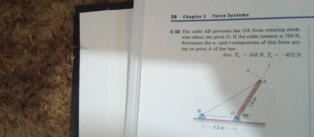 36
Chapter 2
Force Systems
2/23 The cable AB prevents bar OA from rotating clock-
wise about the pivot O. If the cable tension is 750 N,
determine the n- and t-components of this force act-
ing on point A of the bar.
Ans. T, 333 N, T, -672 N
60
1.2 m
1.5 m
