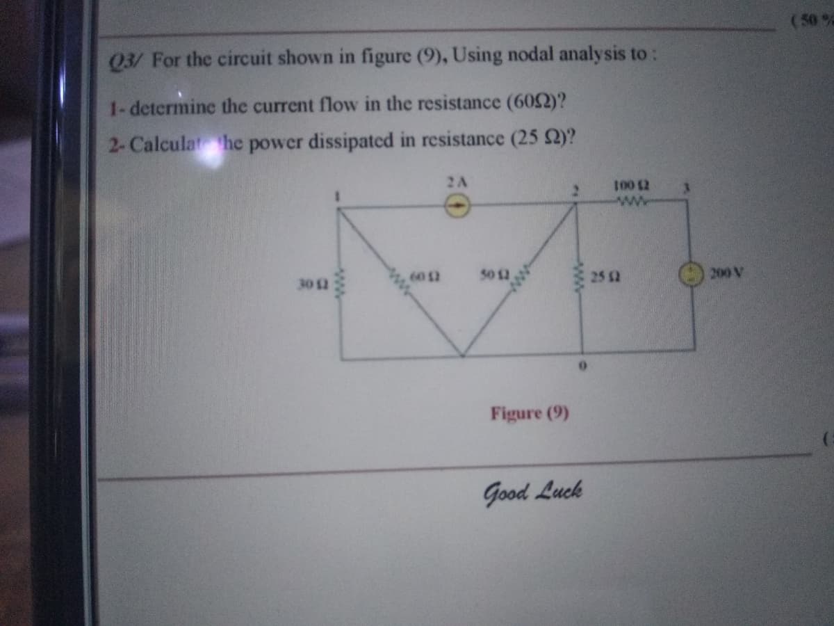 (50 %
Q3/ For the circuit shown in figure (9), Using nodal analysis to:
1-determine the current flow in the resistance (602)?
2-Calculat he power dissipated in resistance (25 2)?
2A
ww
30 12
6012
50 12
25 $2
200 V
Figure (9)
Good Luck
ww
ww
