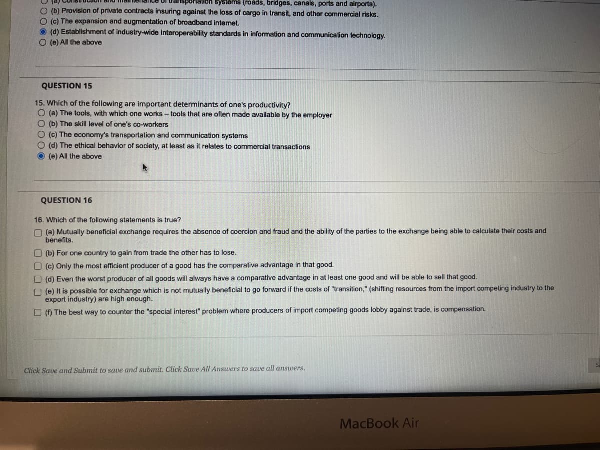 sportation systems (roads, bridges, canals, ports and airports).
O (b) Provision of private contracts insuring against the loss of cargo in transit, and other commercial risks.
O (c) The expansion and augmentation of broadband internet.
(d) Establishment of industry-wide interoperability standards in information and communication technology.
O(e) All the above
QUESTION 15
15. Which of the following are important determinants of one's productivity?
O (a) The tools, with which one works-tools that are often made available by the employer
(b) The skill level of one's co-workers
O (c) The economy's transportation and communication systems
O (d) The ethical behavior of society, at least as it relates to commercial transactions
(e) All the above
QUESTION 16
16. Which of the following statements is true?
(a) Mutually beneficial exchange requires the absence of coercion frau and the ability of the parties to the exchange being
benefits.
(b) For one country to gain from trade the other has to lose.
(c) Only the most efficient producer of a good has the comparative advantage in that good.
(d) Even the worst producer of all goods will always have a comparative advantage in at least one good and will be able to sell that good.
(e) It is possible for exchange which is not mutually beneficial to go forward if the costs of "transition," (shifting resources from the import competing industry to the
export industry) are high enough.
(f) The best way to counter the "special interest" problem where producers of import competing goods lobby against trade, is compensation.
Click Save and Submit to save and submit. Click Save All Answers to save all answers.
alculate their costs and
MacBook Air