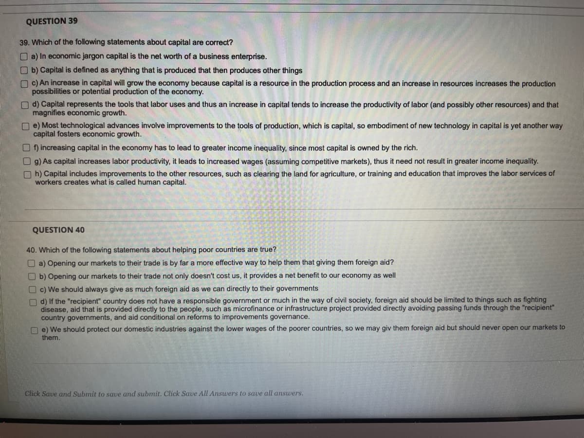 QUESTION 39
39. Which of the following statements about capital are correct?
a) In economic jargon capital is the net worth of a business enterprise.
b) Capital is defined as anything that is produced that then produces other things
c) An increase in capital will grow the economy because capital is a resource in the production process and an increase in resources increases the production
possibilities or potential production of the economy.
d) Capital represents the tools that labor uses and thus an increase in capital tends to increase the productivity of labor (and possibly other resources) and that
magnifies economic growth.
e) Most technological advances involve improvements to the tools of production, which is capital, so embodiment of new technology in capital is yet another way
capital fosters economic growth.
Of) increasing capital in the economy has to lead to greater income inequality, since most capital is owned by the rich.
g) As capital increases labor productivity, it leads to increased wages (assuming competitive markets), thus it need not result in greater income inequality.
Oh) Capital includes improvements to the other resources, such as clearing the land for agriculture, or training and education that improves the labor services of
workers creates what is called human capital.
QUESTION 40
40. Which of the following statements about helping poor countries are true?
a) Opening our markets to their trade is by far a more effective way to help them that giving them foreign aid?
b) Opening our markets to their trade not only doesn't cost us, it provides a net benefit to our economy as well
c) We should always give as much foreign aid as we can directly to their governments
d) If the "recipient" country does not have a responsible government or much in the way of civil society, foreign aid should be limited to things such as fighting
disease, aid that is provided directly to the people, such as microfinance or infrastructure project provided directly avoiding passing funds through the "recipient"
country governments, and aid conditional on reforms to improvements governance.
e) We should protect our domestic industries against the lower wages of the poorer countries, so we may giv them foreign aid but should never open our markets to
them.
Click Save and Submit to save and submit. Click Save All Answers to save all answers.