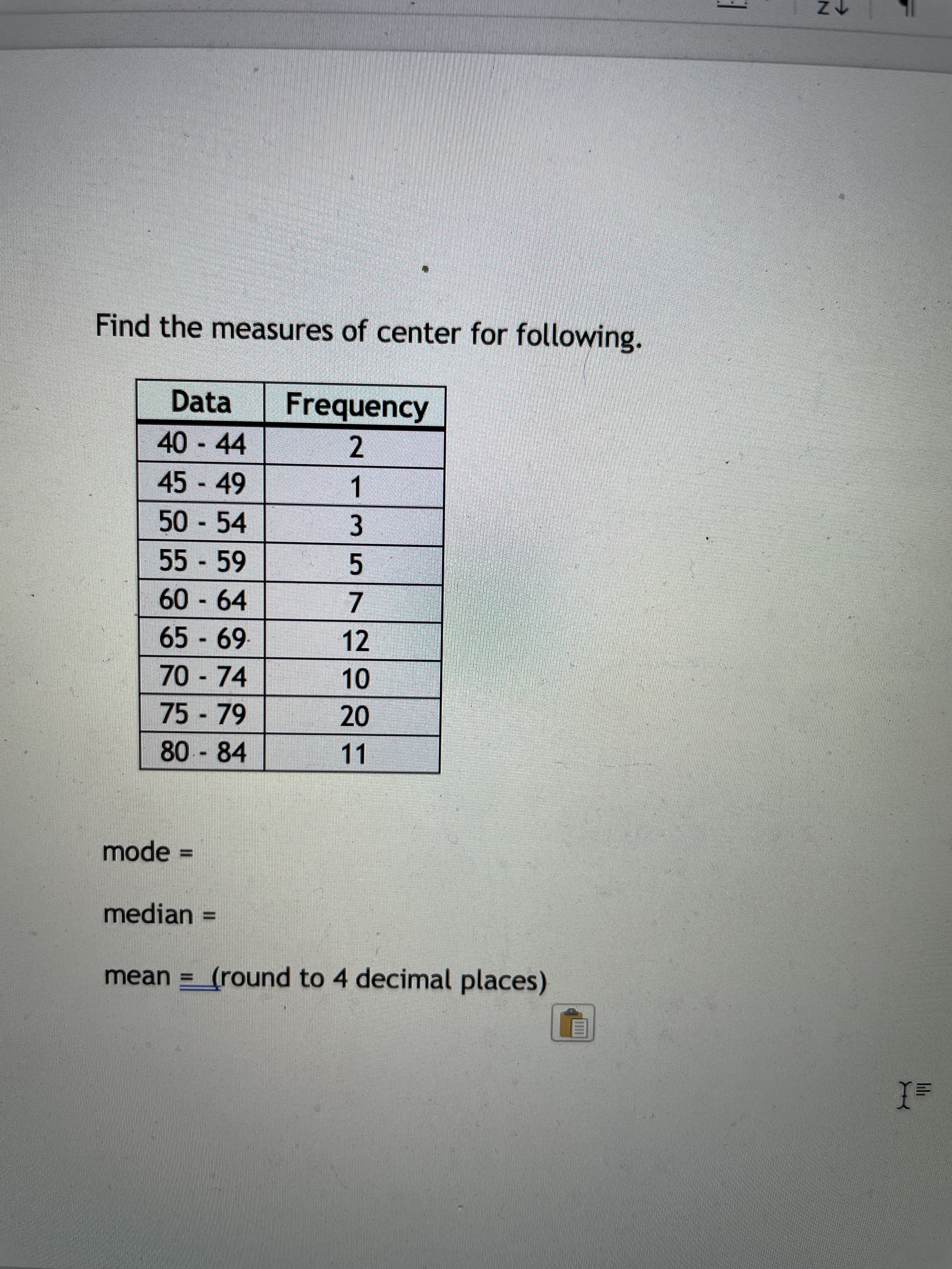 lilr
Find the measures of center for following.
Data
Frequency
40-44
2.
45 -49
1.
50 54
55-59
5
60-64
65-69-
12
70-74
75-79
20
80 - 84
11
mode%D
median D
mean = (round to 4 decimal places)
