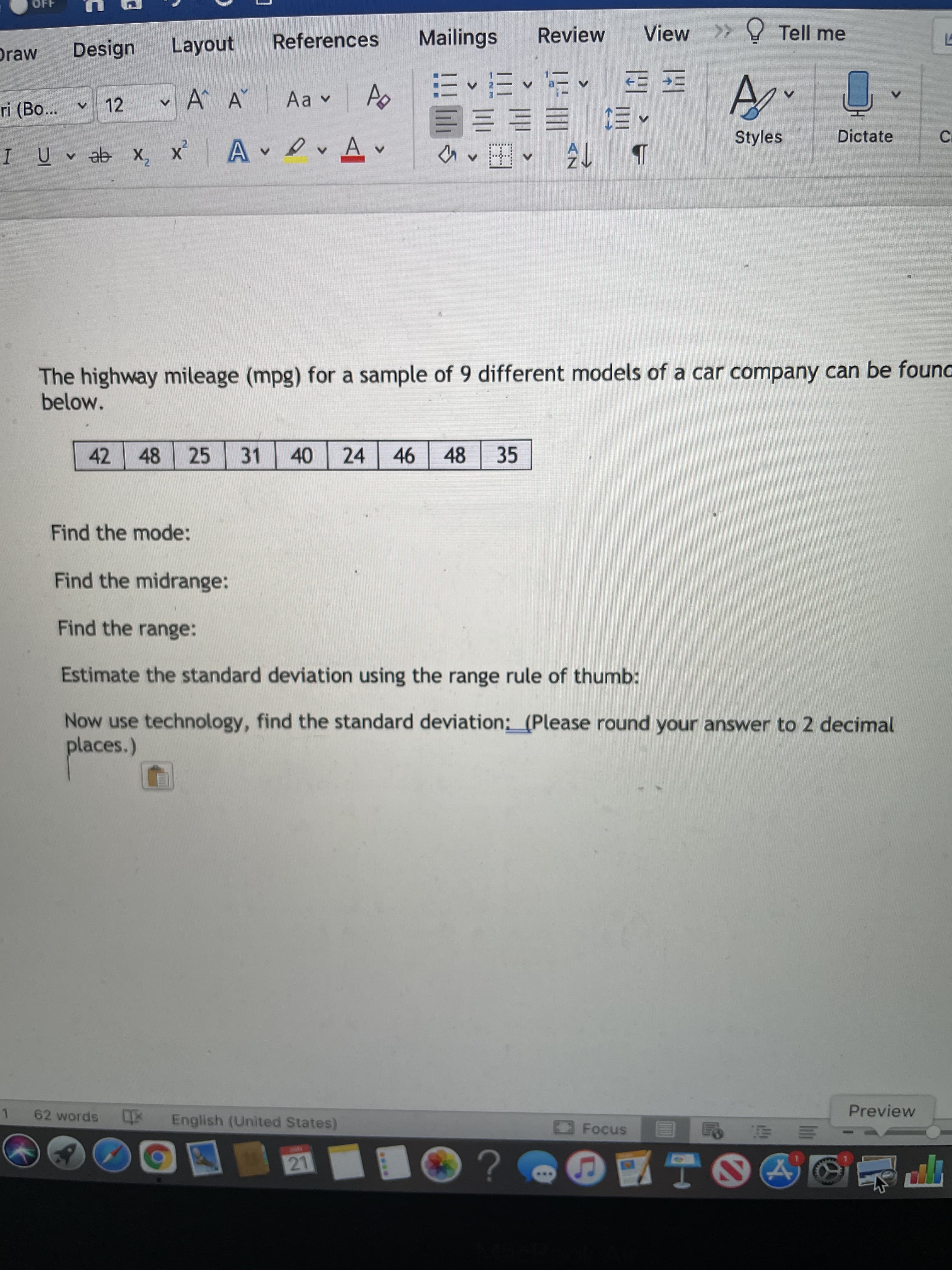 .**.
OFF
Layout
References
Mailings
Review
View >> Tell me
Draw
Design
E E EE
ri (Bo...
v 12
A^ A
Aa v
ED EE E E
Styles
Dictate
I Uv ab x, x A v
The highway mileage (mpg) for a sample of 9 different models of a car company can be founa
below.
42
48 25
31
40
24 46 48
35
Find the mode:
Find the midrange:
Find the range:
Estimate the standard deviation using the range rule of thumb:
Now use technology, find the standard deviation: (Please round your answer to 2 decimal
places.)
Preview
1.
62 words English (United States)
三
O?
21
