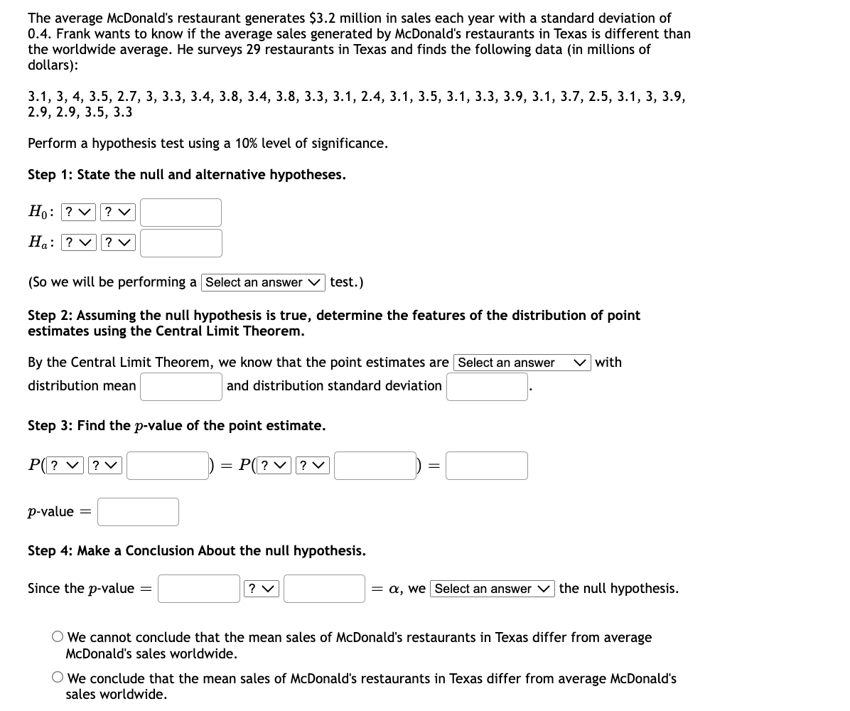 The average McDonald's restaurant generates $3.2 million in sales each year with a standard deviation of
0.4. Frank wants to know if the average sales generated by McDonald's restaurants in Texas is different than
the worldwide average. He surveys 29 restaurants in Texas and finds the following data (in millions of
dollars):
3.1, 3, 4, 3.5, 2.7, 3, 3.3, 3.4, 3.8, 3.4, 3.8, 3.3, 3.1, 2.4, 3.1, 3.5, 3.1, 3.3, 3.9, 3.1, 3.7, 2.5, 3.1, 3, 3.9,
2.9, 2.9, 3.5, 3.3
Perform a hypothesis test using a 10% level of significance.
Step 1: State the null and alternative hypotheses.
Но:
V? v
Ha: ? v| ? v
(So we will be performing a Select an answer v test.)
Step 2: Assuming the null hypothesis is true, determine the features of the distribution of point
estimates using the Central Limit Theorem.
By the Central Limit Theorem, we know that the point estimates are Select an answer
with
distribution mean
and distribution standard deviation
Step 3: Find the p-value of the point estimate.
P(? v? v
P(? v? v
p-value
Step 4: Make a Conclusion About the null hypothesis.
Since the p-value
? v
= a, we Select an answer v the null hypothesis.
O We cannot conclude that the mean sales of McDonald's restaurants in Texas differ from average
McDonald's sales worldwide.
We conclude that the mean sales of McDonald's restaurants in Texas differ from average McDonald's
sales worldwide.
