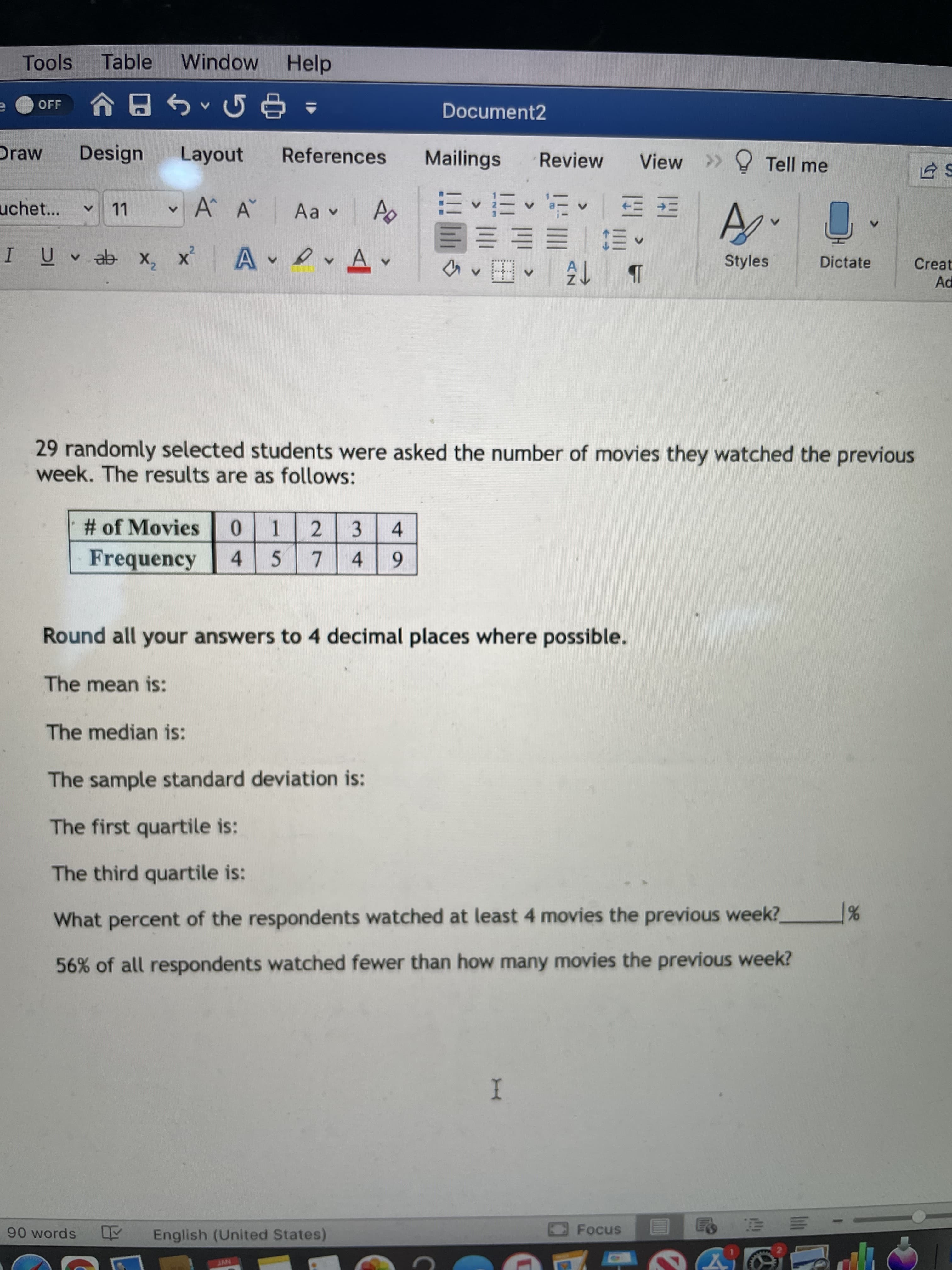 Tools
Table
Window Help
OFF
Document2
Draw
Design
Layout
References
Mailings
Review
View
>> Tell me
四|^^三,三
E E E E E
uchet...
11
A A
I UV ab x,
x A vAv
Styles
Dictate
Creat
Ad
29 randomly selected students were asked the number of movies they watched the previous
week. The results are as follows:
# of Movies
0 1
2 3
4.
Frequency
4 5
7.
4.
6.
Round all your answers to 4 decimal places where possible.
The mean is:
The median is:
The sample standard deviation is:
The first quartile is:
The third quartile is:
What percent of the respondents watched at least 4 movies the previous week?
56% of all respondents watched fewer than how many movies the previous week?
I
Focus
90 words Y English (United States)
三
NVT
