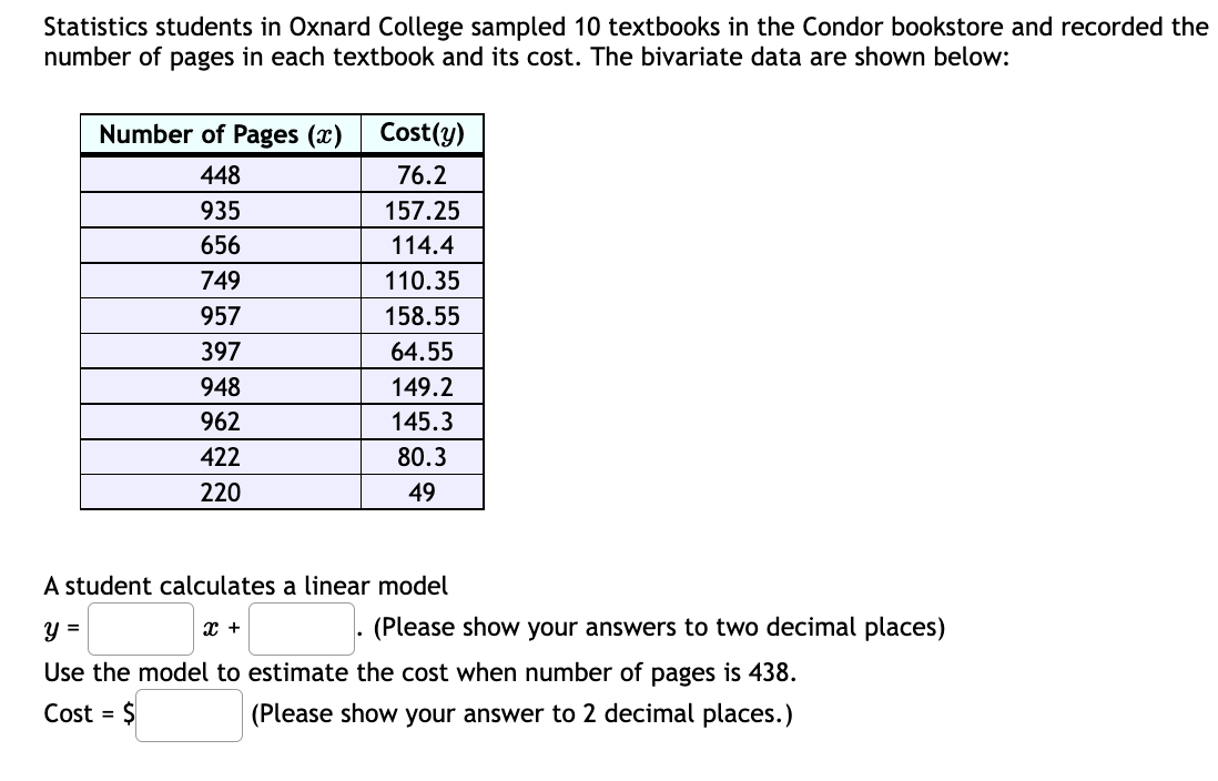 Statistics students in Oxnard College sampled 10 textbooks in the Condor bookstore and recorded the
number of pages in each textbook and its cost. The bivariate data are shown below:
Number of Pages (x)
Cost(y)
448
76.2
935
157.25
656
114.4
749
110.35
957
158.55
397
64.55
948
149.2
962
145.3
422
80.3
220
49
A student calculates a linear model
y =
(Please show your answers to two decimal places)
Use the model to estimate the cost when number of pages is 438.
Cost = $
(Please show your answer to 2 decimal places.)
