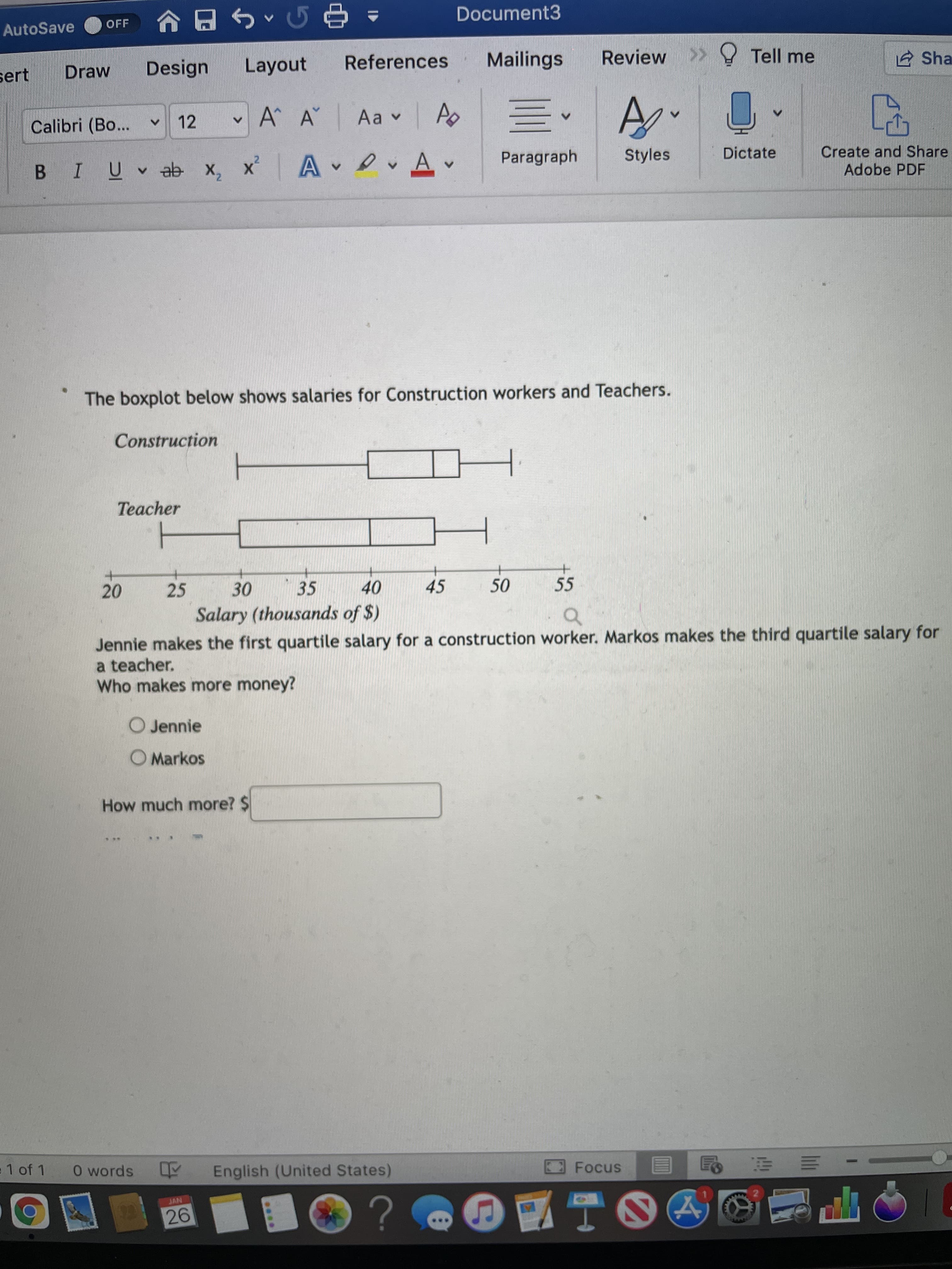 .*..
2]
Document3
OFF
AutoSave
^ 中。
Design
Layout
References
Mailings
Review >> Tell me
2 Sha
sert
Draw
Calibri (Bo...
12
A^ A Aa v Ao
Paragraph
Create and Share
Adobe PDF
Dictate
BIUVab x,
x A Av
Styles
The boxplot below shows salaries for Construction workers and Teachers.
Construction
Teacher
25
35
45
55
40
Salary (thousands of $)
20
Jennie makes the first quartile salary for a construction worker. Markos makes the third quartile salary for
a teacher.
Who makes more money?
of
O Jennie
O Markos
How much more? $
1 of 1
O words English (United States)
JAN
