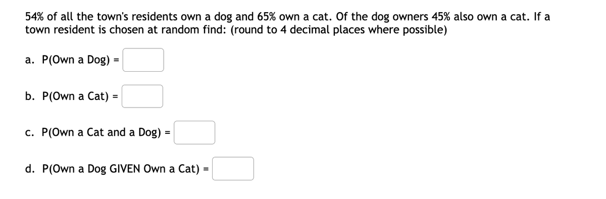 54% of all the town's residents own a dog and 65% own a cat. Of the dog owners 45% also own a cat. If a
town resident is chosen at random find: (round to 4 decimal places where possible)
а. Р(Own a Dog)
b. P(Own a Cat) =
c. P(Own a Cat and a Dog) =
d. P(Own a Dog GIVEN Own a Cat) =
