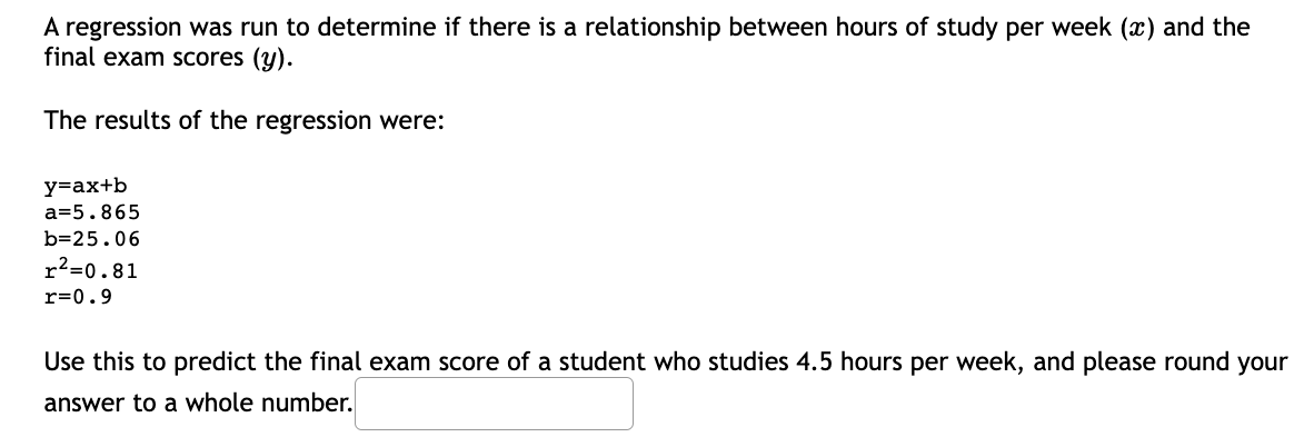 A regression was run to determine if there is a relationship between hours of study per week (x) and the
final exam scores (y).
The results of the regression were:
y=ax+b
a=5.865
b=25.06
r²=0.81
r=0.9
Use this to predict the final exam score of a student who studies 4.5 hours per week, and please round your
answer to a whole number.
