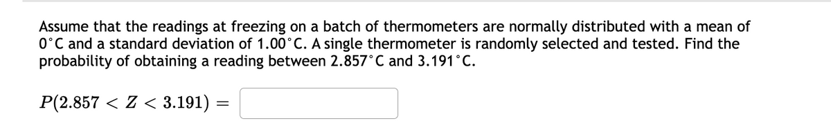 Assume that the readings at freezing on a batch of thermometers are normally distributed with a mean of
0°C and a standard deviation of 1.00°C. A single thermometer is randomly selected and tested. Find the
probability of obtaining a reading between 2.857°C and 3.191°C.
P(2.857 < Z < 3.191) =
