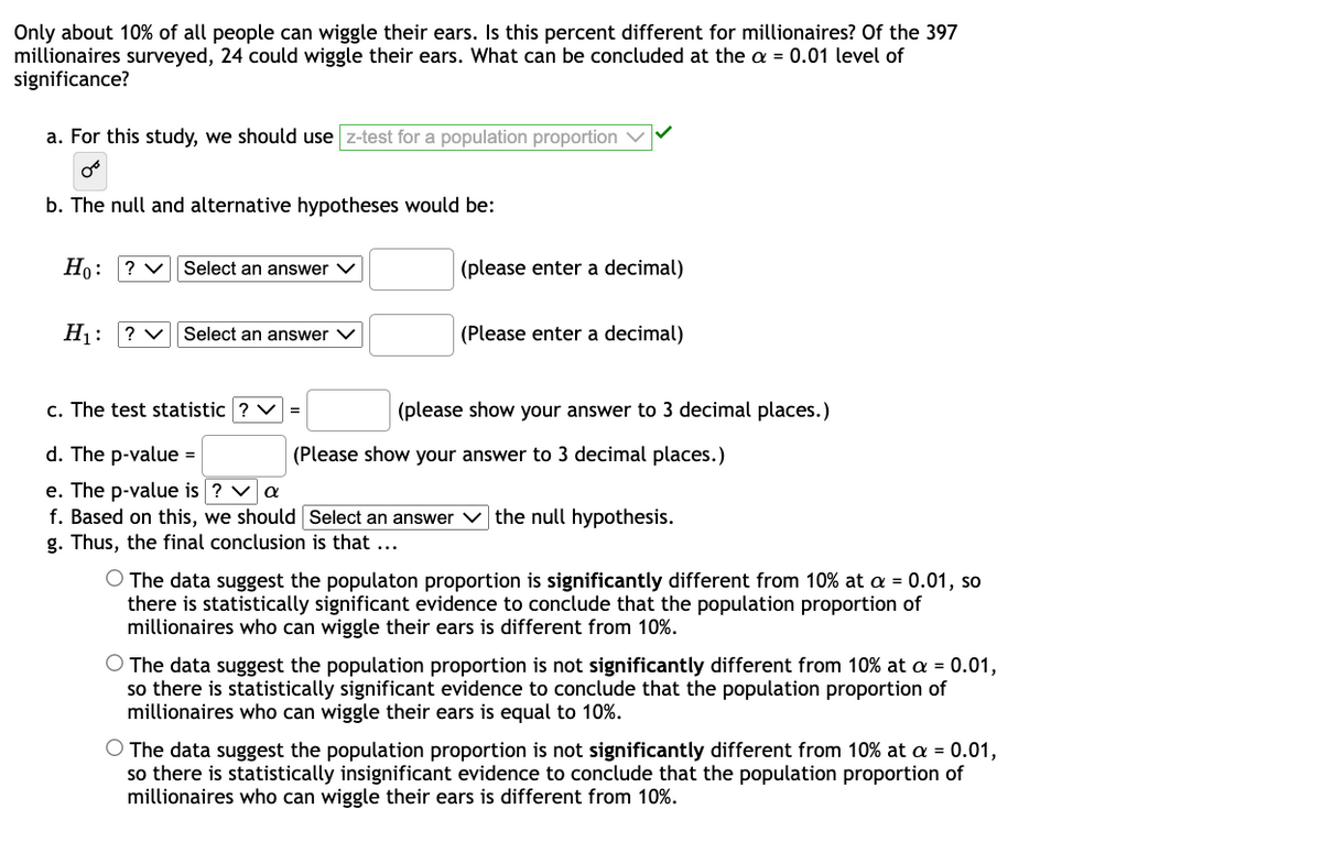 Only about 10% of all people can wiggle their ears. Is this percent different for millionaires? Of the 397
millionaires surveyed, 24 could wiggle their ears. What can be concluded at the a = 0.01 level of
significance?
a. For this study, we should use z-test for a population proportion
b. The null and alternative hypotheses would be:
Но:
? V
Select an answer V
(please enter a decimal)
H1:
? V
Select an answer V
(Please enter a decimal)
c. The test statistic ? V =
(please show your answer to 3 decimal places.)
d. The p-value =
(Please show your answer to 3 decimal places.)
e. The p-value is
f. Based on this, we should Select an answer v the null hypothesis.
g. Thus, the final conclusion is that ...
O The data suggest the populaton proportion is significantly different from 10% at a = 0.01, so
there is statistically significant evidence to conclude that the population proportion of
millionaires who can wiggle their ears is different from 10%.
O The data suggest the population proportion is not significantly different from 10% at a = 0.01,
so there is statistically significant evidence to conclude that the population proportion of
millionaires who can wiggle their ears is equal to 10%.
O The data suggest the population proportion is not significantly different from 10% at a = 0.01,
so there is statistically insignificant evidence to conclude that the population proportion of
millionaires who can wiggle their ears is different from 10%.
