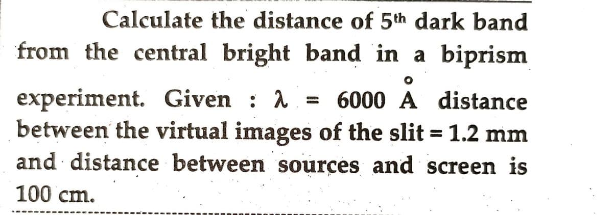 Calculate the distance of 5th dark band
from the central bright band in a biprism
experiment. Given : λ = 6000 A distance
between the virtual images of the slit = 1.2 mm
and distance between sources and screen is
100 cm.