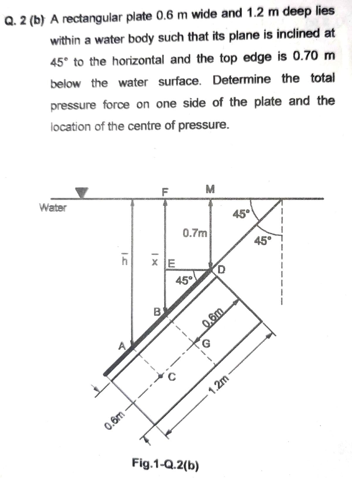 Q. 2 (b) A rectangular plate 0.6 m wide and 1.2 m deep lies
within a water body such that its plane is inclined at
45° to the horizontal and the top edge is 0.70 m
below the water surface. Determine the total
pressure force on one side of the plate and the
location of the centre of pressure.
F
M
Water
h
A
0.6m
XE
В'
B
0.7m
45°
Fig.1-Q.2(b)
D
0.6m
G
1.2m
45°
45°