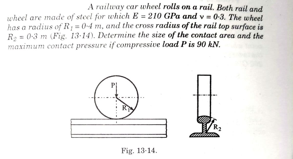 A railway car wheel rolls on a rail. Both rail and
wheel are made of steel for which E = 210 GPa and v= 0.3. The wheel
has a radius of R₁ = 0.4 m, and the cross radius of the rail top surface is
R₂ = 0.3 m (Fig. 13-14). Determine the size of the contact area and the
maximum contact pressure if compressive load P is 90 kN.
PI
R ₂
RI
Fig. 13.14.