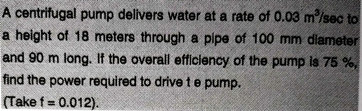 A centrifugal pump delivers water at a rate of 0.03 m³/sec to
a height of 18 meters through a pipe of 100 mm diameter
and 90 m long. If the overall efficiency of the pump is 73 by
find the power required to drive t e pump.
(Take f = 0.012).