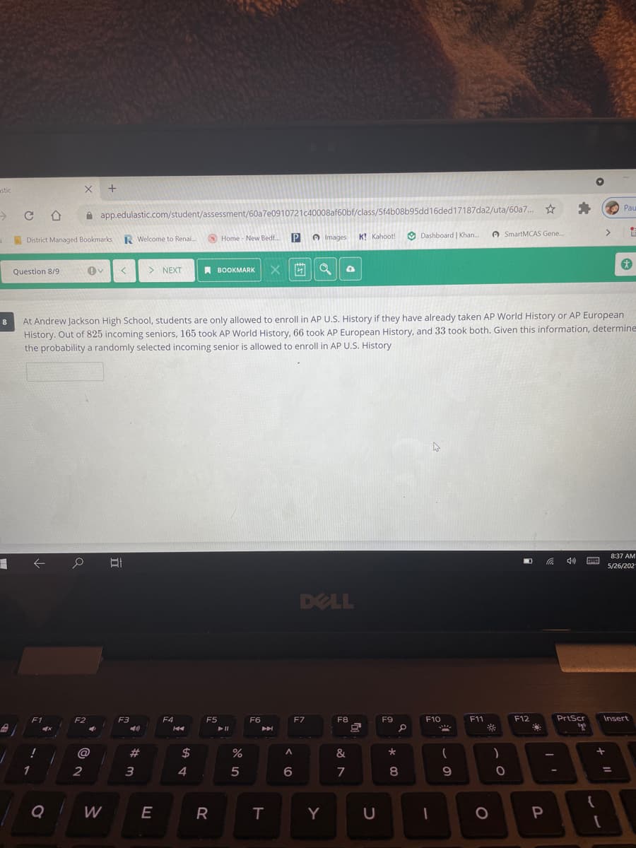 stic
Pau
A app.edulastic.com/student/assessment/60a7e0910721c40008a
class/5f4b08b95dd16ded17187da2/uta/60a7.
R Welcome to Renai.
O Home - New Bedf..
P
A Images K! Kahoot!
O Dashboard | Khan..
A SmartMCAS Gene.
>
A District Managed Bookmarks
Question 8/9
> NEXT
A BOOKMARK
At Andrew Jackson High School, students are only allowed to enroll in AP U.S. History if they have already taken AP World History or AP European
History. Out of 825 incoming seniors, 165 took AP World History, 66 took AP European History, and 33 took both. Given this information, determine
the probability a randomly selected incoming senior is allowed to enroll in AP U.S. History
8
8:37 AM
5/26/202
DELL
F1
F2
F3
F4
F5
F6
F7
F8
F9
F10
F11
F12
PrtScr
Insert
@
23
$
1
2
3
4
5
08
9
%3D
6.
Q
W
E
R.
Y
P
త N
