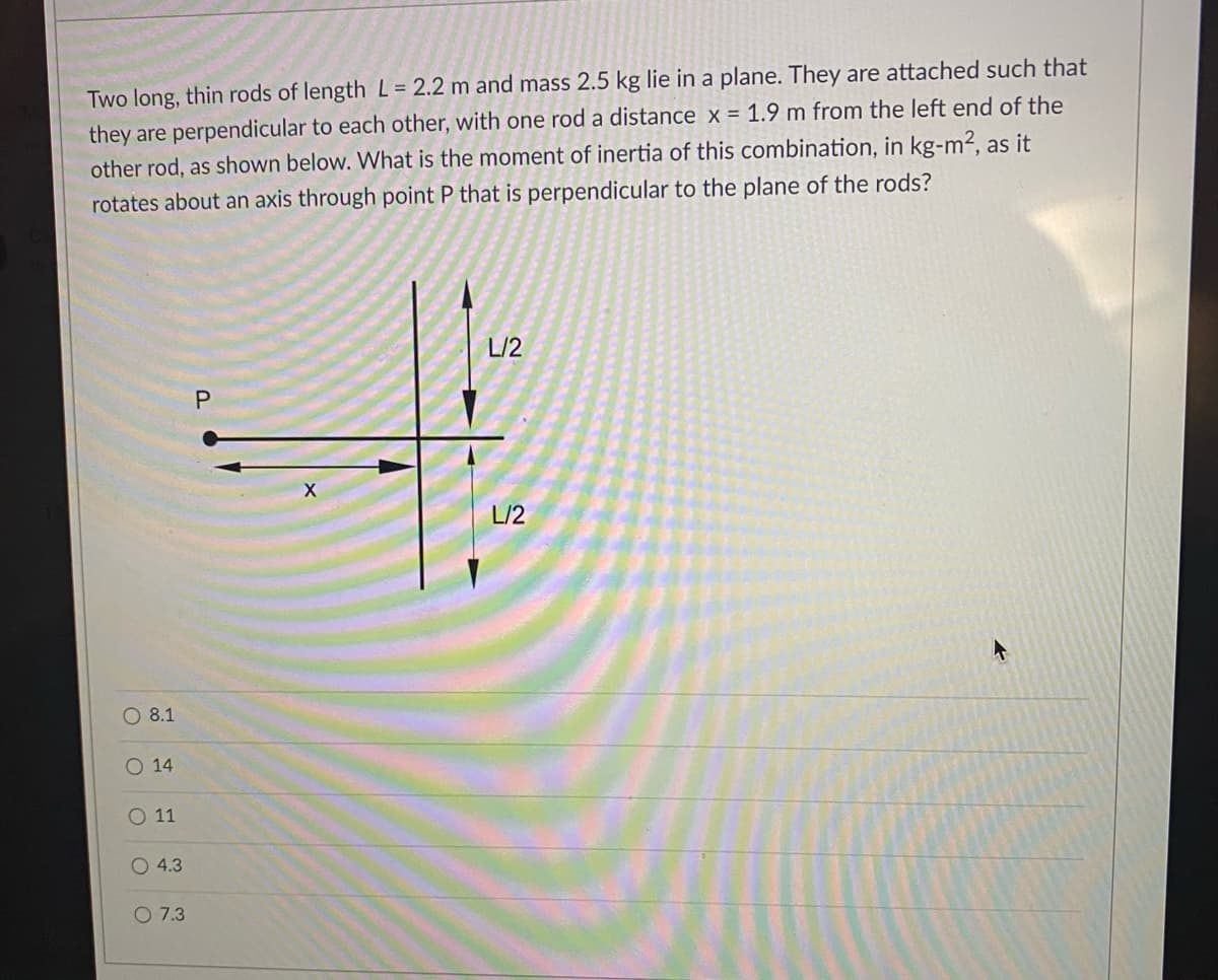 Two long, thin rods of length L = 2.2 m and mass 2.5 kg lie in a plane. They are attached such that
they are perpendicular to each other, with one rod a distance x = 1.9 m from the left end of the
other rod, as shown below. What is the moment of inertia of this combination, in kg-m2, as it
rotates about an axis through point P that is perpendicular to the plane of the rods?
L/2
P.
X
L/2
O 8.1
O 14
O 11
O 4.3
O 7.3
