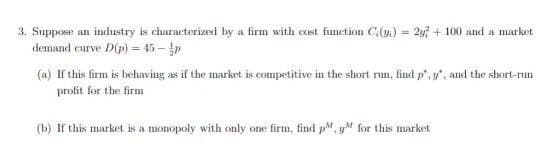 3. Suppose an industry is characterized by a firm with cost function C(4) = 2y + 100 and a market
demand curve D(p) = 45-p
!3!
(a) If this firm is behaving as if the market is competitive in the short rn, find p", y", and the short-run
profit for the firm
(b) If this market is a monopoly with only one firm, find p, yM for this market
