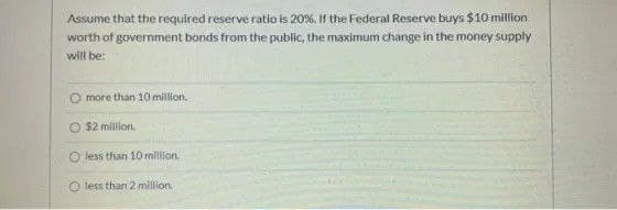 Assume that the required reserve ratio is 20%, If the Federal Reserve buys $10 milion
worth of government bonds from the public, the maximum change in the money supply
will be:
O more than 10 million.
$2 mililon.
O less than 10 milion.
O less than 2 million.
