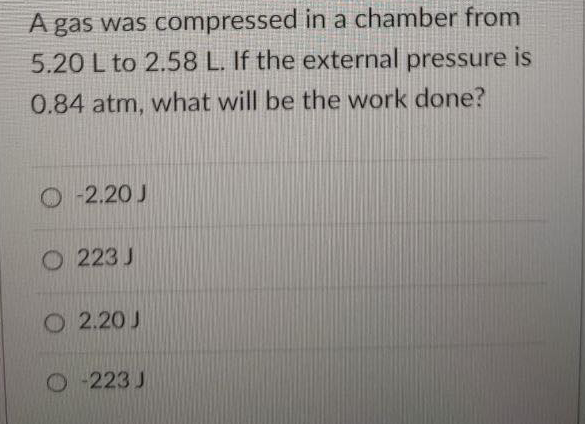 A gas was compressed in a chamber from
5.20 L to 2.58 L. If the external pressure is
0.84 atm, what will be the work done?
O 2.20 J
O 223 J
O 2.20 J
O-223 J
