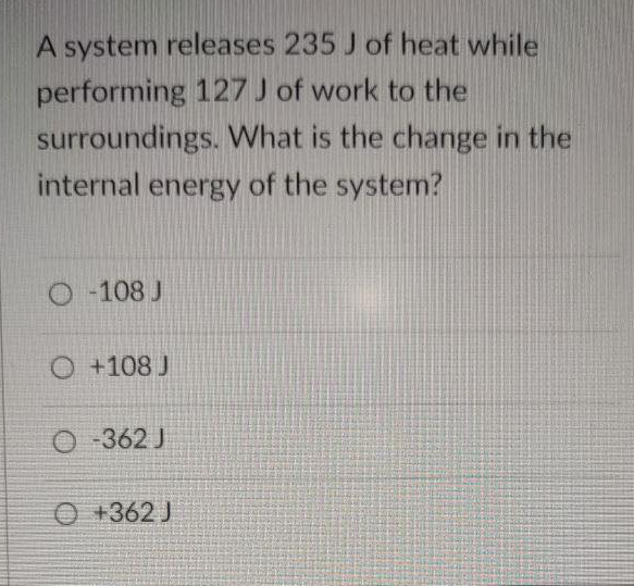 A system releases 235 J of heat while
performing 127 J of work to the
surroundings. What is the change in the
internal energy of the system?
O -108 J
O +108 J
O 362 J
O +362 J
