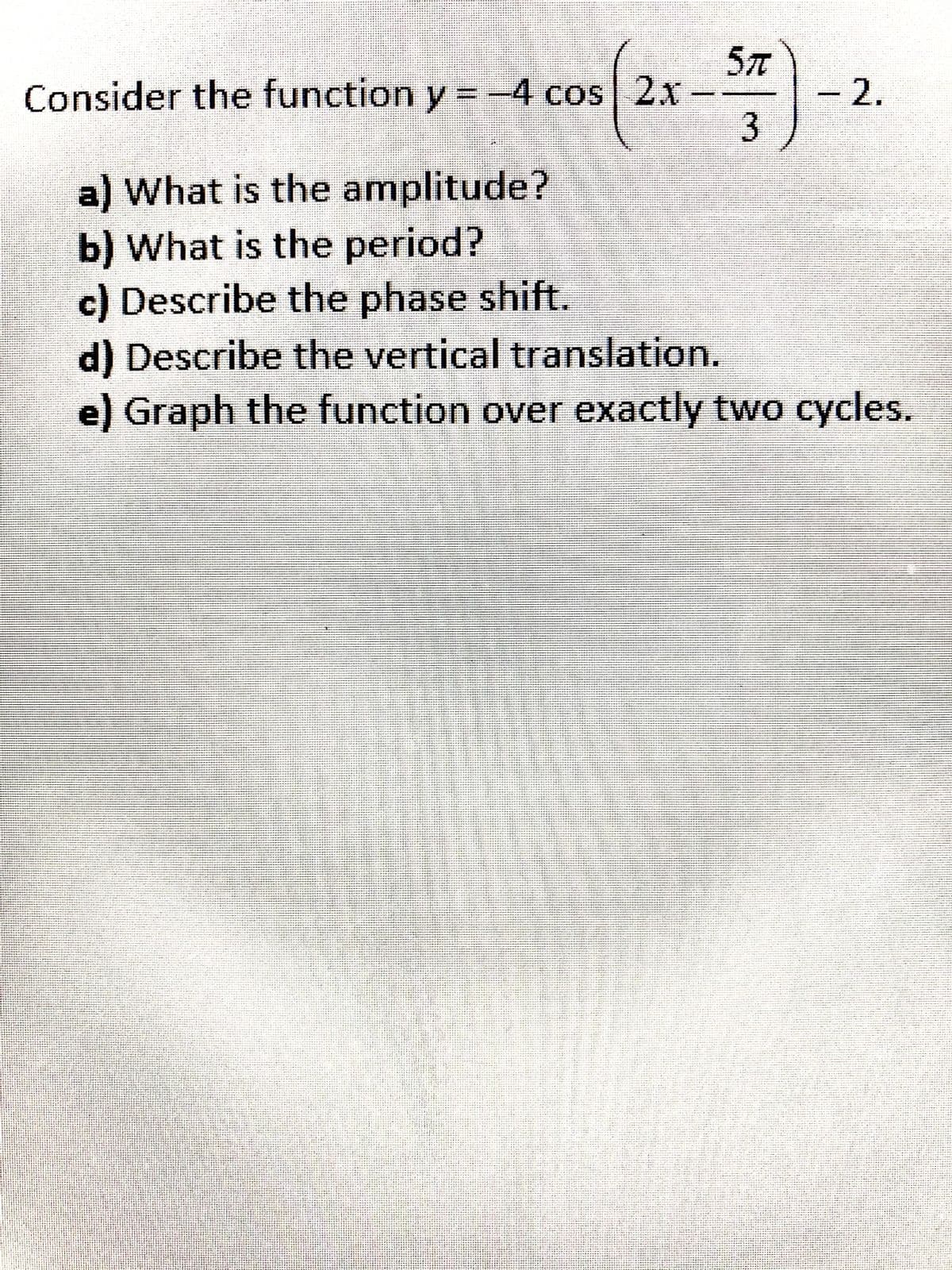 57
Consider the function y = -4 cos 2x
2.
a) What is the amplitude?
b) What is the period?
c) Describe the phase shift.
d) Describe the vertical translation.
e) Graph the function over exactly two cycles.
ャー -- -rー ーャーー
- e ri-p ris ri a-- -d
erip
イー は
ー ン ト
- マ や
nts i-ien rt
n ..
aai r
etjei
S i t y t se
る
トー
w t i in jetee e t r
-るッ *
キにー -F守-ト
ii ii
- ー iー ー ャ ー n
ィやーとャト ー キ
-es s ri . e e
tr . 4
中中 トャ
は ト は r かやを マー
キ ト
mltu it nir
トHかトリ ロフ
