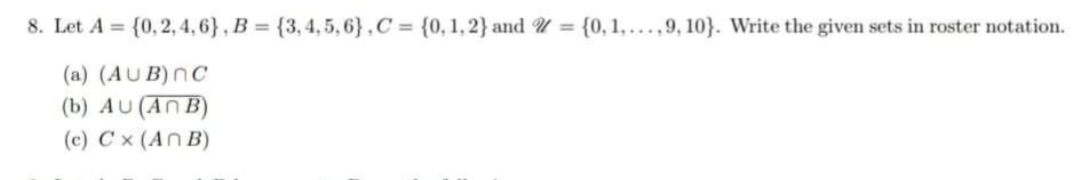 8. Let A = {0,2, 4, 6} , B = {3,4, 5, 6},C = {0, 1, 2} and U = {0, 1,...,9, 10}. Write the given sets in roster notation.
(a) (AUB)nC
(b) AU (AN B)
(c) Cx (An B)
