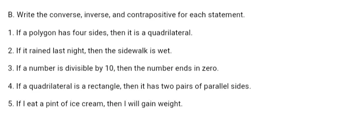 B. Write the converse, inverse, and contrapositive for each statement.
1. If a polygon has four sides, then it is a quadrilateral.
2. If it rained last night, then the sidewalk is wet.
3. If a number is divisible by 10, then the number ends in zero.
4. If a quadrilateral is a rectangle, then it has two pairs of parallel sides.
5. If I eat a pint of ice cream, then I will gain weight.
