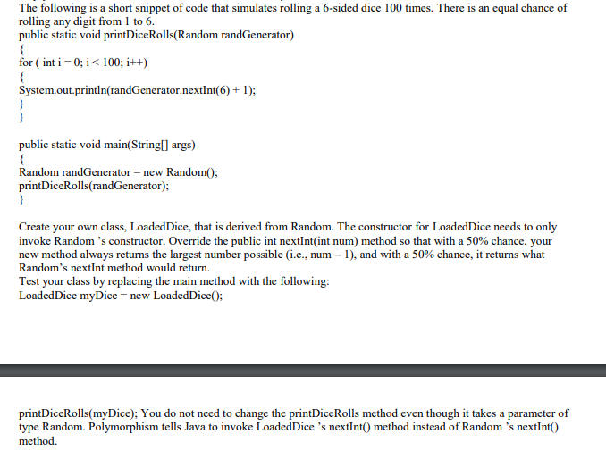 The following is a short snippet of code that simulates rolling a 6-sided dice 100 times. There is an equal chance of
rolling any digit from 1 to 6.
public static void printDiceRolls(Random randGenerator)
{
for ( int i = 0; i< 100; i++)
{
System.out.println(randGenerator.nextInt(6) + 1);
public static void main(String[] args)
Random randGenerator = new Random(:
printDiceRolls(randGenerator);
}
Create your own class, LoadedDice, that is derived from Random. The constructor for LoadedDice needs to only
invoke Random 's constructor. Override the public int nextInt(int num) method so that with a 50% chance, your
new method always returns the largest number possible (i.e., num – 1), and with a 50% chance, it returns what
Random's nextInt method would return.
Test your class by replacing the main method with the following:
LoadedDice myDice = new LoadedDice();
printDiceRolls(myDice); You do not need to change the printDiceRolls method even though it takes a parameter of
type Random. Polymorphism tells Java to invoke LoadedDice 's nextInt() method instead of Random 's nextInt()
method.
