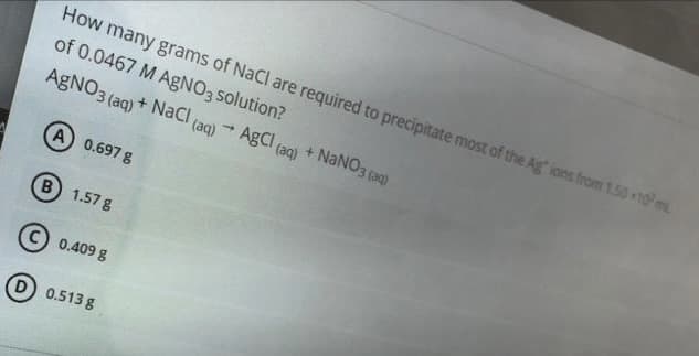 How many grams of NaCl are required to precipitate most of the Ag ions from 1.50 10m
of 0.0467 M AgNO3 solution?
AgNO3 (aq) + NaCl (ag) - AgCl (aq) + NANO3 (ag)
(
A 0.697 8
B 1.57 g
0.409 g
D 0.513 g
