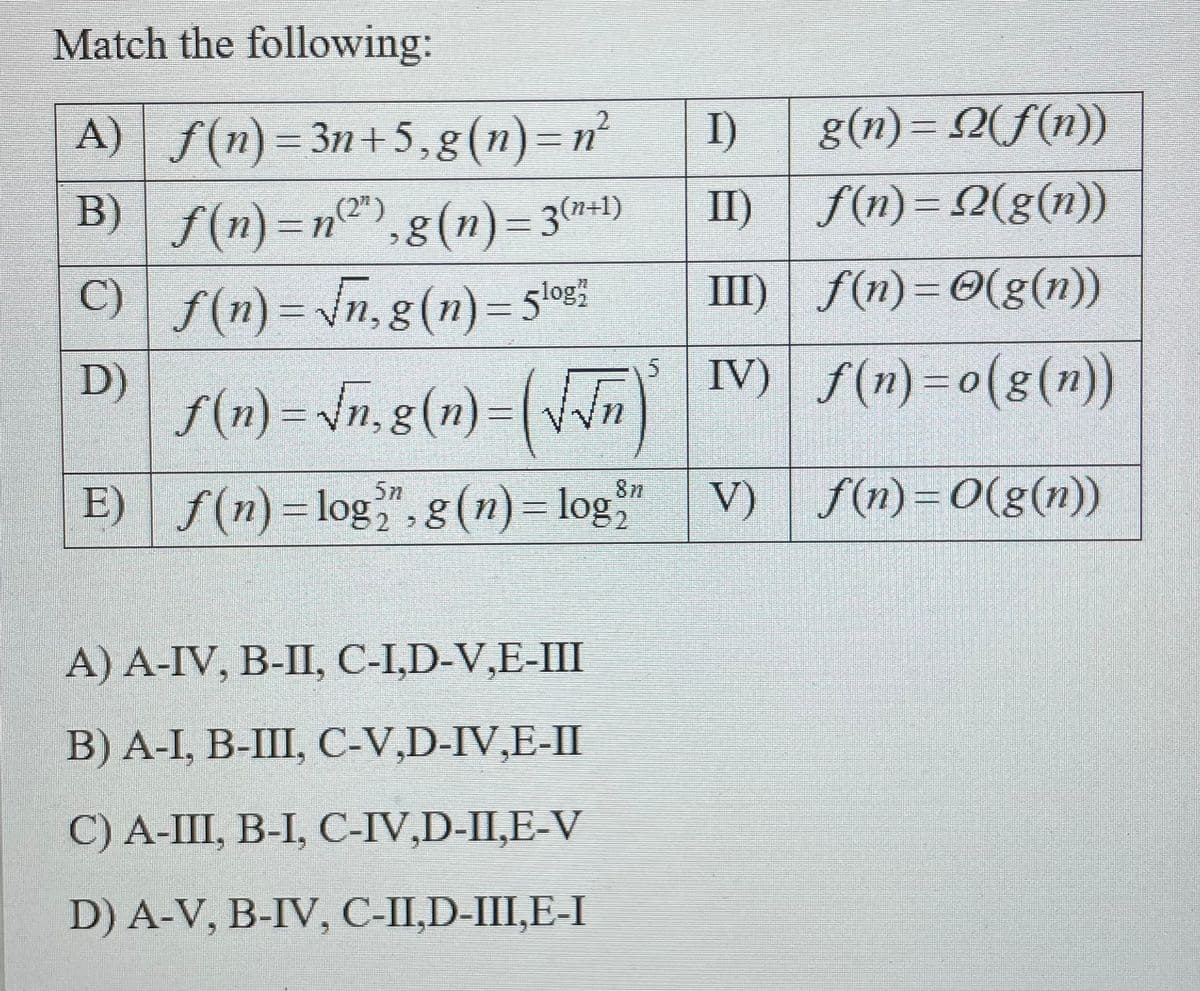 Match the following:
g(n)= 2(f(n))
A) f(n)=3n+5,g(n)=n²
B) f(n)=n@"),g(n)=3*)
I)
II) f(n)= 2(g(n))
8(n)= 3(n*1)
C) | f(n) = \n, g(n)= 5lo%%
III) f(n)=0(g(n))
D)
IV) f(n) =0(g(n))
f(n) = \n,g(n)=( n
V) | f(n)=0(g(n))
87
E) f(n)=log,",8(n)= log
A) A-IV, B-II, C-I,D-V,E-III
В) А-I, В-Ш, С-V,D-IV,E-IП
С) А-Ш, В-1, С-IV,D-II,E-V
D) A-V, B-IV, C-II,D-III,E-I
