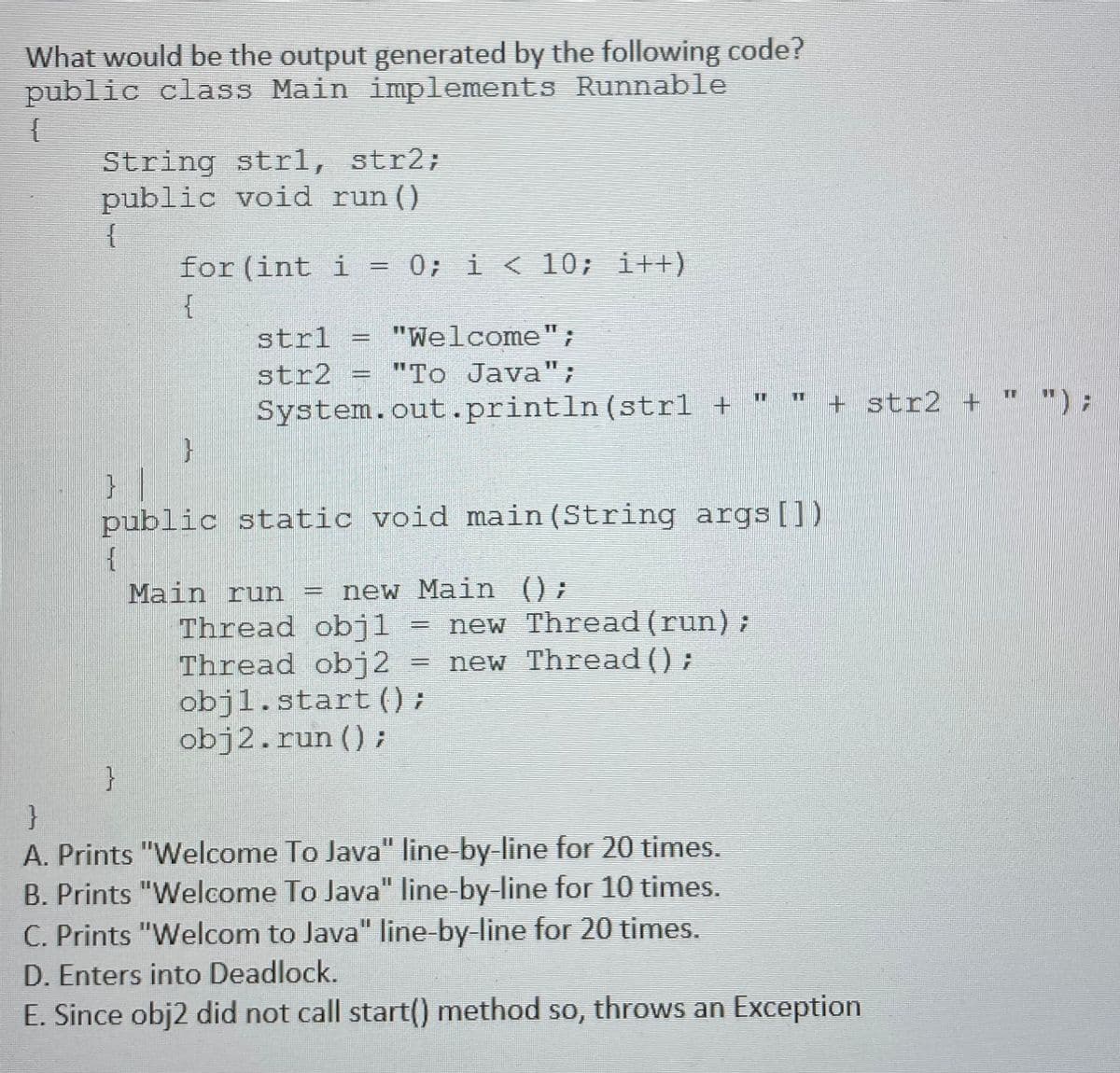 What would be the output generated by the following code?
public class Main implements Runnable
String str1, str2;
public void run ()
{
for (int i
0; i <10; i++)
strl
"Welcome";
%3D
str2
System.out.println(strl +
"To Java";
11
+ str2 +
"):
} |
public static void main (String args[])
Main run
Thread obj1
Thread obj2
objl.start() ;
obj2.run ();
}
= new Main ();
new Thread (run);
new Thread () ;
}
A. Prints "Welcome To Java" line by-line for 20 times.
B. Prints "Welcome To Java" line by-line for 10 times.
C. Prints "Welcom to Java" line-by-line for 20 times.
%3D
%3D
D. Enters into Deadlock.
E. Since obj2 did not call start() method so, throws an Exception
