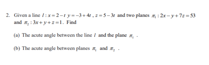 2. Given a line 1 :x=2-t y =-3+4t , z = 5 – 3t and two planes 7, : 2x – y+7z=53
and 7, : 3x+y+z=1. Find
(a) The acute angle between the line I and the plane 7, .
(b) The acute angle between planes , and r .
