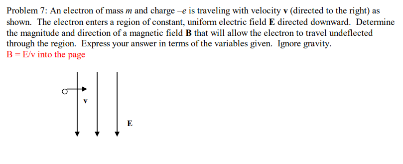 Problem 7: An electron of mass m and charge –e is traveling with velocity v (directed to the right) as
shown. The electron enters a region of constant, uniform electric field E directed downward. Determine
the magnitude and direction of a magnetic field B that will allow the electron to travel undeflected
through the region. Express your answer in terms of the variables given. Ignore gravity.
B=E/v into the page
V
E
