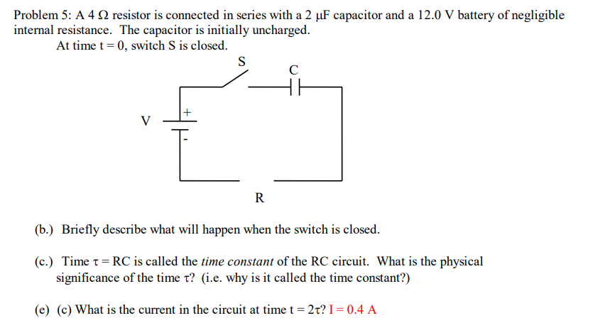 Problem 5: A 4 2 resistor is connected in series with a 2 µF capacitor and a 12.0 V battery of negligible
internal resistance. The capacitor is initially uncharged.
At time t= 0, switch S is closed.
S
C
V
R
(b.) Briefly describe what will happen when the switch is closed.
(c.) Time t= RC is called the time constant of the RC circuit. What is the physical
significance of the time t? (i.e. why is it called the time constant?)
(e) (c) What is the current in the circuit at time t = 2t? I= 0.4 A
